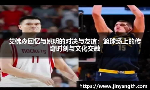 艾佛森回忆与姚明的对决与友谊：篮球场上的传奇时刻与文化交融