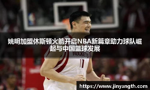 姚明加盟休斯顿火箭开启NBA新篇章助力球队崛起与中国篮球发展