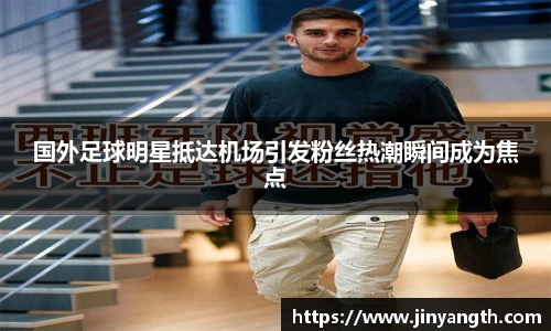 国外足球明星抵达机场引发粉丝热潮瞬间成为焦点